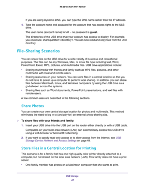 Page 47USB Storage 
47  R6250 Smart WiFi Router
If you are using Dynamic DNS, you can type the DNS name rather than the IP address.
4. Type the account name and password for the account that has access rights to the USB 
drive. 
The user name (account name) for All – no password is guest. 
The directories of the USB drive that your account has access to display. For example, 
you could see: share/partition1/directory1. You can now read and copy files from the USB 
directory.
File-Sharing Scenarios
You can share...