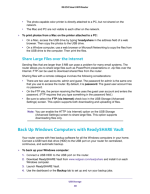 Page 48USB Storage 
48 R6250 Smart WiFi Router 
•The photo-capable color printer is directly attached to a PC, but not shared on the 
network.
•The Mac and PC are not visible to each other on the network.
To print photos from a Mac on the printer attached to a PC:
•On a Mac, access the USB drive by typing \
eadyshare in the address field of a web 
browser. Then copy the photos to the USB drive.
•On a Window computer, use a web browser or Microsoft Networking to copy the files from 
the USB drive to the...
