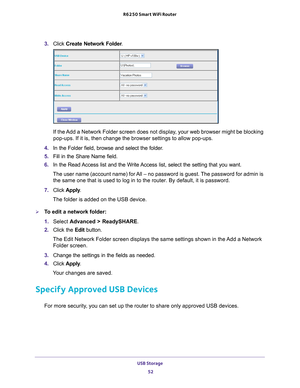 Page 52USB Storage 52
R6250 Smart WiFi Router 
3. 
Click  Create Network Folder .
If the Add a Network Folder screen does not display, your web browser might be blocking 
pop-ups. If it is, then change the browser settings to allow pop-ups. 
4.  In the Folder field, browse and select the folder
 . 
5.  Fill in the Share Name field. 
6.  In the Read 
 Access list and the Write Access list, select the setting that you want.
The user name (account name) for All – no password is guest. The password for admin is...