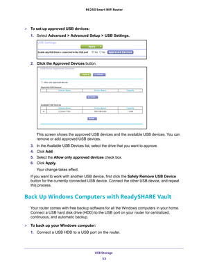 Page 53USB Storage 53
 R6250 Smart WiFi Router
To set up approved USB devices:
1. 
Select  Advanced > 
 Advanced Setup > USB Settings.
2. Click the Approved Devices button. 
This screen shows the approved USB devices and the available USB devices\
. You can 
remove or add approved USB devices.
3.  In the 
Available USB Devices list, select the drive that you want to approve.
4. Click  Add.
5.  Select the  Allow only approved devices  check box.
6.  Click  Apply
 .
Your change takes effect.
If you want to work...