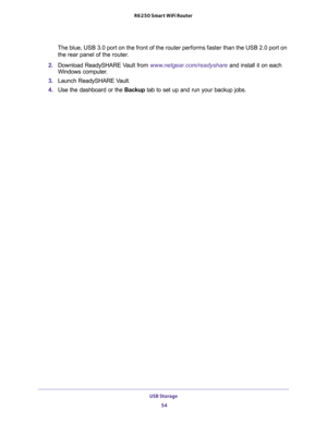 Page 54USB Storage 
54 R6250 Smart WiFi Router 
The blue, USB 3.0 port on the front of the router performs faster than the USB 2.0 port on 
the rear panel of the router.
2. Download ReadySHARE Vault from www.netgear.com/readyshare and install it on each 
Windows computer.
3. Launch ReadySHARE Vault.
4. Use the dashboard or the Backup tab to set up and run your backup jobs. 