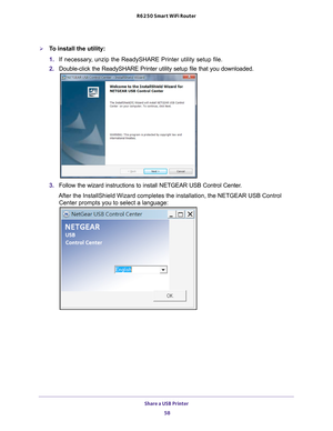 Page 58Share a USB Printer 58
R6250 Smart WiFi Router 
To install the utility:
1. 
If necessary
 , unzip the ReadySHARE Printer utility setup file.
2.  Double-click the ReadySHARE Printer utility setup file that you download\
ed.
3. Follow the wizard instructions to install NETGEAR USB Control Center.
After the InstallShield Wizard completes the installation, the NETGEAR U\
SB Control  Center prompts you to select a language: 