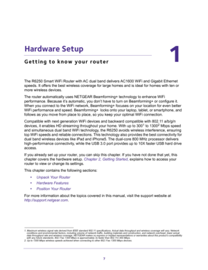 Page 77
1
1.   Hardware Setup
Getting to know your router
The R6250 Smart WiFi Router with AC dual band delivers AC1600 WiFi and Gigabit Ethernet 
speeds. It offers the best wireless coverage for large homes and is ideal for homes with ten or 
more wireless devices.
The router automatically uses NETGEAR Beamforming+ technology to enhance WiFi 
performance. Because it’s automatic, you don’t have to turn on Beamforming+ or configure it. 
When you connect to the WiFi network, Beamforming+ focuses on your location...