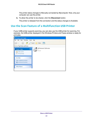 Page 61Share a USB Printer 61
 R6250 Smart WiFi Router
The printer status changes to Manually connected by Mycomputer
. Now, only your 
computer can use the printer.
b.  T
o allow the printer to be shared, click the  Disconnect button.
The printer is released from the connection and the status changes to Available.
Use the Scan Feature of a Multifunction USB Printer
If your USB printer supports scanning, you can also use the USB printer \
for scanning. For 
example, the USB printer displayed in the Windows...