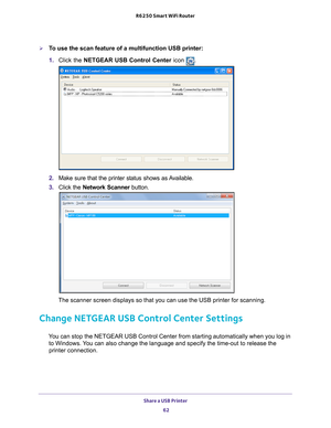 Page 62Share a USB Printer 62
R6250 Smart WiFi Router 
To use the scan feature of a multifunction USB printer:
1. 
Click the NETGEAR USB Control Center icon 
.
2. Make sure that the printer status shows as Available.
3.  C
lick the  Network Scanner  button. 
The scanner screen displays so that you can use the USB printer for scan\
ning.
Change NETGEAR USB Control Center Settings
You can stop the NETGEAR USB Control Center from starting automatically w\
hen you log in 
to Windows. You can also change the...