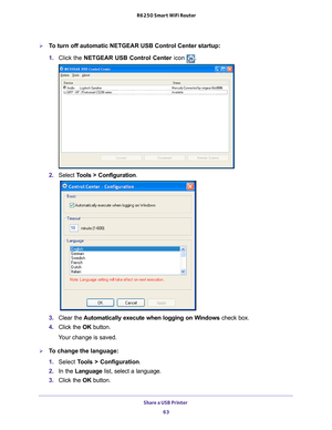 Page 63Share a USB Printer 63
 R6250 Smart WiFi Router
To turn off automatic NETGEAR USB Control Center startup:
1. 
Click the NETGEAR USB Control Center icon 
.
2. Select  Tools > Configuration.
3.  Clear the  Automatically execute when logging on W
 indows check box.
4.  Click the  OK button.
Your change is saved.
To change the language:
1.  Select  T
 ools > Configuration .
2.  In the Language list, select a language.
3.  Click the  OK button. 