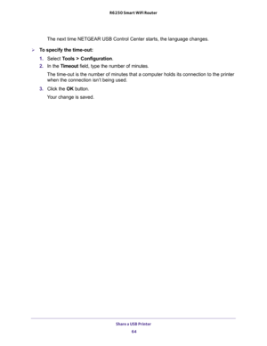 Page 64Share a USB Printer 
64 R6250 Smart WiFi Router 
The next time NETGEAR USB Control Center starts, the language changes.
To specify the time-out:
1. Select Tools > Configuration.
2. In the Timeout field, type the number of minutes.
The time-out is the number of minutes that a computer holds its connection to the printer 
when the connection isn’t being used.
3. Click the OK button.
Your change is saved. 