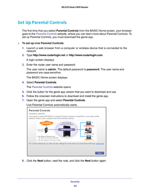 Page 66Security 66
R6250 Smart WiFi Router 
Set Up Parental Controls
The first time that you select 
Parental Controls from the BASIC Home screen, your browser 
goes to the  Parental Controls  website, where you can learn more about Parental Controls. To 
set up Parental Controls, you must download the genie app.
To set up Live Parental Controls:
1.  Launch a web browser from a computer or wireless device that is connecte\
d to the 
network.
2.  T
ype  http://www.routerlogin.net  or http://www.routerlogin.com...