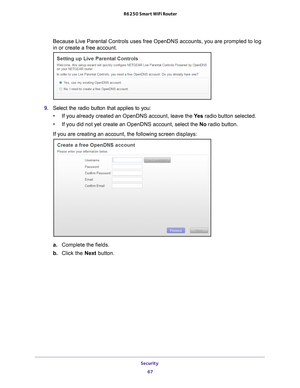 Page 67Security 67
 R6250 Smart WiFi Router
Because Live Parental Controls uses free OpenDNS accounts, you are promp\
ted to log 
in or create a free account.
9. 
Select the radio button that applies to you:
• If you already created an OpenDNS account, leave the  Ye
 s radio button selected. 
• If you did not yet create an OpenDNS account, select the No radio button. 
If you are creating an account, the following screen displays:
a. Complete the fields.
b.  Click the Next button. 