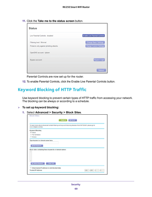 Page 69Security 69
 R6250 Smart WiFi Router
11. 
Click the  Take me to the status screen button.
Parental Controls are now set up for the router.
12.  T
o enable Parental Controls, click the Enable Live Parental Controls butt\
on.
Keyword Blocking of HTTP Traffic
Use keyword blocking to prevent certain types of HTTP traffic from accessing your network. 
The blocking can be always or according to a schedule.
To set up keyword blocking:
1.  Select  Advanced > Security >  Block Sites. 