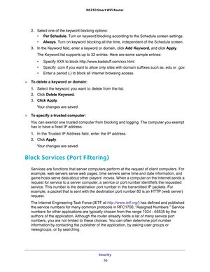 Page 70Security 
70 R6250 Smart WiFi Router 
2. Select one of the keyword blocking options:
•Per Schedule. Turn on keyword blocking according to the Schedule screen settings.
•Always. Turn on keyword blocking all the time, independent of the Schedule screen.
3. In the Keyword field, enter a keyword or domain, click Add Keyword, and click Apply.
The Keyword list supports up to 32 entries. Here are some sample entries:
•Specify XXX to block http://www.badstuff.com/xxx.html.
•Specify .com if you want to allow only...