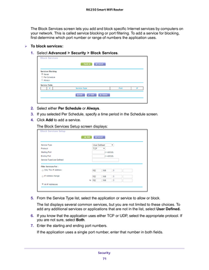 Page 71Security 71
 R6250 Smart WiFi Router
The Block Services screen lets you add and block specific Internet servi\
ces by computers on 
your network. This is called service blocking or port filtering. To add a service for blocking, 
first determine which port number or range of numbers the application us\
es. 
To block services:
1. 
Select 
Advanced > Security > Block Services .
2. Select either Per Schedule or  Always.
3.  If you selected Per Schedule, specify a time period in the Schedule scre\
en.
4....