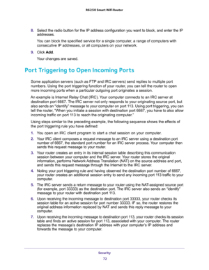 Page 72Security 
72 R6250 Smart WiFi Router 
8. Select the radio button for the IP address configuration you want to block, and enter the IP 
addresses. 
You can block the specified service for a single computer, a range of computers with 
consecutive IP addresses, or all computers on your network.
9. Click Add.
Your changes are saved. 
Port Triggering to Open Incoming Ports
Some application servers (such as FTP and IRC servers) send replies to multiple port 
numbers. Using the port triggering function of your...