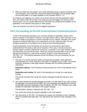 Page 73Security 
73  R6250 Smart WiFi Router
8. When you finish your chat session, your router eventually senses a period of inactivity in the 
communications. The router then removes the session information from its session table, 
and incoming traffic is no longer accepted on port numbers 33333 or 113.
To configure port triggering, you need to know which inbound ports the application needs. 
Also, you need to know the number of the outbound port that triggers the opening of the 
inbound ports. You can usually...