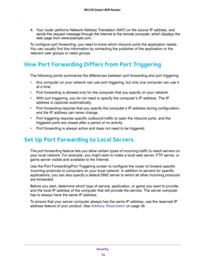 Page 74Security 
74 R6250 Smart WiFi Router 
4. Your router performs Network Address Translation (NAT) on the source IP address, and 
sends this request message through the Internet to the remote computer, which displays the 
web page from www.example.com.
To configure port forwarding, you need to know which inbound ports the application needs. 
You can usually find this information by contacting the publisher of the application or the 
relevant user groups or news groups.
How Port Forwarding Differs from Port...