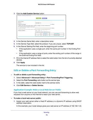 Page 76Security 76
R6250 Smart WiFi Router 
3. 
Click the  Add Custom Service  button.
4. In the Service Name field, enter a descriptive name. 
5.  In the Service 
 Type field, select the protocol. If you are unsure, select  TCP/UDP.
6.  In the Eternal Starting Port field, enter the beginning port number
 . 
• If the application uses a single port, enter the same port number in the\
 Ending Port 
field.
• If the application uses a range of ports, enter the ending port number o\
f the range in 
the External...