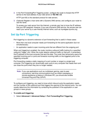 Page 77Security 
77  R6250 Smart WiFi Router
2. In the Port Forwarding/Port Triggering screen, configure the router to forward the HTTP 
service to the local address of your web server at 192.168.1.33. 
HTTP (port 80) is the standard protocol for web servers.
3. (Optional) Register a host name with a Dynamic DNS service, and configure your router to 
use the name. 
To access your web server from the Internet, a remote user has to know the IP address 
that your ISP assigned. However, if you use a Dynamic DNS...