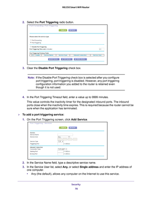 Page 78Security 78
R6250 Smart WiFi Router 
2. 
Select the  Port Triggering radio button.
3. Clear the Disable Port Triggering check box.
Note: If the Disable Port Triggering check box is selected after you configure 
port triggering, port triggering is disabled. However, any port triggering 
configuration information you added to the router is retained even 
though it is not used.
4.  In the Port 
 Triggering Timeout field, enter a value up to 9999 minutes. 
This value controls the inactivity timer for the...