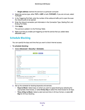 Page 79Security 79
 R6250 Smart WiFi Router
•
Single address restricts the service to a particular computer. 
4.  Select the service type, either  TCP or UDP or both (TCP/UDP). If you are not sure, select 
TCP/UDP
 .
5.  In the 
Triggering Port field, enter the number of the outbound traffic port to open the ause 
the inbound ports to be opened. 
6.  Enter the inbound connection port information in the Connection 
 Type, Starting Port, and 
Ending Port fields.
7.  Click  Apply .
The service is added in to the...