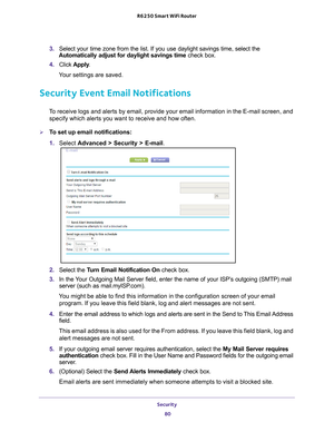 Page 80Security 80
R6250 Smart WiFi Router 
3. 
Select your time zone from the list. If you use daylight savings time, s\
elect the 
Automatically adjust for daylight savings time  check box. 
4.  Click  Apply . 
Your settings are saved.
Security Event Email Notifications
To receive logs and alerts by email, provide your email information in th\
e E-mail screen, and  specify which alerts you want to receive and how often. 
To set up email notifications:
1.  Select  Advanced > Security >  E-mail.
2. Select the...