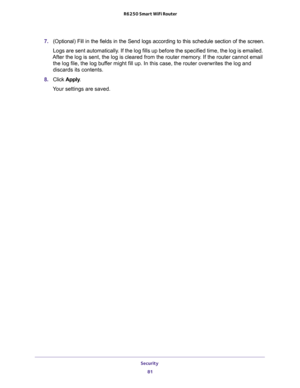 Page 81Security 
81  R6250 Smart WiFi Router
7. (Optional) Fill in the fields in the Send logs according to this schedule section of the screen.
Logs are sent automatically. If the log fills up before the specified time, the log is emailed. 
After the log is sent, the log is cleared from the router memory. If the router cannot email 
the log file, the log buffer might fill up. In this case, the router overwrites the log and 
discards its contents.
8. Click Apply.
Your settings are saved. 
