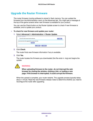 Page 83Administration 83
 R6250 Smart WiFi Router
Upgrade the Router Firmware
The router firmware (routing software) is stored in flash memory. You can update the 
firmware from the Administration menu on the Advanced tab. You might see a message at 
the top of the genie screens when new firmware is available for your pro\
duct.
You can use the Check button on the Router Update screen to check if new \
firmware is  available, and to update your product. 
To check for new firmware and update your router:
1....