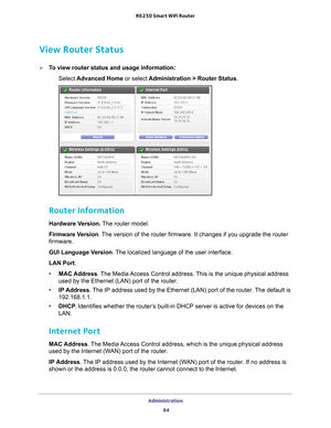 Page 84Administration 84
R6250 Smart WiFi Router 
View Router Status
To view router status and usage information:
Select  Advanced Home  or select Administration > Router Status.
 
Router Information
Hardware Version.  The router model.
Firmware Version. 
The version of the router firmware. It changes if you upgrade the router\
 
firmware.
GUI Language Version . 
 The localized language of the user interface.
LAN Port.
• MAC Address. 
 The Media Access Control address. This is the unique physical address 
used...