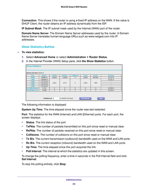 Page 85Administration 85
 R6250 Smart WiFi Router
Connection. This shows if the router is using a fixed IP address on the WAN. If the value is 
DHCP Client, the router obtains an IP address dynamically from the ISP
.
IP  Subnet Mask. 
 The IP subnet mask used by the Internet (WAN) port of the router. 
Domain Name Server . 
The Domain Name Server addresses used by the router. A Domain 
Name Server translates human-language URLs such as www.netgear.com into IP 
addresses.
Show Statistics Button
To view...