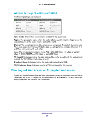 Page 87Administration 87
 R6250 Smart WiFi Router
Wireless Settings (2.4 GHz and 5 GHz)
The following settings are displayed:
Name (SSID). The wireless network name (SSID) that the router uses.
Region
. 
The geographic region where the router is being used. It might be illega\
l to use the 
wireless features of the router in some parts of the world.
Channel. 
The operating channel of the wireless port being used. The default channel is Auto. 
When Auto is selected, the router finds the best operating channel...