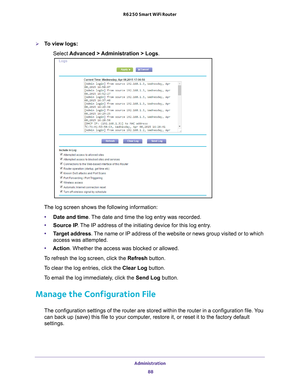 Page 88Administration 88
R6250 Smart WiFi Router 
To view logs:
Select  Advanced > 
 Administration > Logs.
The log screen shows the following information:
• Date and time. 
 The date and time the log entry was recorded.
• Source IP . 
 The IP address of the initiating device for this log entry.
• T
arget address. The name or IP address of the website or news group visited or to which \
access was attempted.
• Action. Whether the access was blocked or allowed.
To refresh the log screen, click the Refresh...