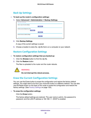 Page 89Administration 89
 R6250 Smart WiFi Router
Back Up Settings
To back up the router’s configuration settings:
1. 
Select  Advanced > 
 Administration > Backup Settings.
2. Click  Backup Settings .
A copy of the current settings is saved.
3.  Choose a location to store the .cfg file that is on a computer on your n\
etwork.
Restore Configuration Settings
To restore configuration settings that you backed up:
1. Click the Browse button to find the cfg  file. 
2.  Click the  Restore button.
The files is...