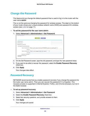 Page 90Administration 90
R6250 Smart WiFi Router 
Change the Password
This feature let you change the default password that is used to log in \
to the router with the 
user name admin. 
This is not the same as changing the password for wireless access. The label on the bottom  of your router shows your unique wireless network name (SSID) and pass\
word for wireless 
access (see Label on page  11).
To set the password for the user name admin:
1.  Select  Advanced > 
 Administration > Set Password .
2. On the...