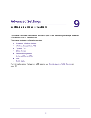 Page 9292
9
9.   Advanced Settings
Setting up unique situations
This chapter describes the advanced features of your router. Networking knowledge is needed 
to implement some of these features. 
This chapter includes the following sections:
•Advanced Wireless Settings 
•Wireless Access Point (AP) 
•Dynamic DNS 
•Static Routes 
•Remote Management 
•Universal Plug and Play 
•IPv6 
•Traffic Meter 
For information about the Approve USB feature, see Specify Approved USB Devices on 
page 52. 