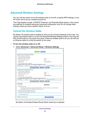 Page 93Advanced Settings 93
 R6250 Smart WiFi Router
Advanced Wireless Settings
You can use this screen to turn the wireless radio on and off, to specify WPS settings, to use 
AP mode, and to set up a wireless access list.
The Fragmentation Length, CTS/RTS Threshold, and Preamble Mode options in this screen are reserved for wireless testing and advanced configuration only
 . Do not change these 
settings unless you have a specific reason to do so.
Control the Wireless Radio
By default, the wireless radio is...