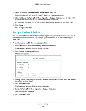 Page 94Advanced Settings 94
R6250 Smart WiFi Router 
2. 
Select or clear the Enable Wireless Router Radio check box.
Clearing this check box turns off the WiFi feature of the wireless router. 
3.  (Optional) Select the  T
 urn off wireless signal by schedule  check box and fill in the fields 
to specify the times when you do not need a wireless connection. 
For example, you could turn off the wireless signal for the weekend if you leave town.
4.  Click  Apply .
Your changes take effect.
Set Up a Wireless...