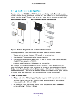 Page 95Advanced Settings 95
 R6250 Smart WiFi Router
Set up the Router in Bridge Mode
You can set up your R6250 Smart WiFi Router to run in Bridge mode. This mode lets you 
connect multiple devices wirelessly at the faster 802.11ac speed. To use the router in Bridge 
mode, you need two WiFi Routers: one set up as a router and the other se\
t up as a bridge. 
R6250 Smart WiFi Router in Bridge mode
R6300 Smart WiFi Router
Figure 6. Router in Bridge mode with an 802.11ac WiFi connection
Installing your R6250 Smart...