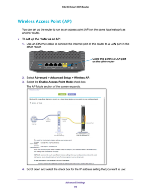 Page 99Advanced Settings 99
 R6250 Smart WiFi Router
Wireless Access Point (AP)
You can set up the router to run as an access point (AP) on the same lo\
cal network as 
another router.
To set up the router as an AP:
1.  Use an Ethernet cable to connect the Internet port of this router to a L\
AN port in the 
other router

.
Cable this port to a LAN port
on the other router
2. Select  Advanced > Advanced Setup > Wireless AP .
3.  Select the Enable Access 
 Point Mode check box. 
The AP Mode section of the...