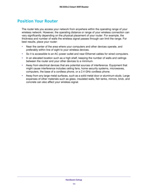 Page 11Hardware Setup 
11  R6300v2 Smart WiFi Router
Position Your Router
The router lets you access your network from anywhere within the operating range of your 
wireless network. However, the operating distance or range of your wireless connection can 
vary significantly depending on the physical placement of your router. For example, the 
thickness and number of walls the wireless signal passes through can limit the range. For 
best results, place your router: 
•Near the center of the area where your...
