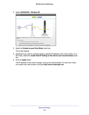 Page 101Advanced Settings 101
 R6300v2 Smart WiFi Router
2. 
Select  ADVANCED > Wireless AP .
3. Select the Enable Access Point Mode check box. 
The screen adjusts.
4.  (Optional) If you want to manually assign a specific IP address to  this router while it is in 
AP mode, select the enable fixed IP setting on this device (not recommended)  check 
box.
5.  Click the  Apply button.
The IP address of the router changes, and you are disconnected. To reconnect, close  and restart your web browser
 , and type...