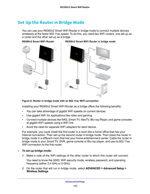 Page 102Advanced Settings 102
R6300v2 Smart WiFi Router 
Set Up the Router in Bridge Mode 
You can use your R6300v2 Smart WiFi Router in bridge mode to connect mult\
iple devices 
wirelessly at the faster 802.11ac speed. To do this, you need two WiFi routers: one set up as 
a router and the other set up as a bridge. 
R6300v2 Smart WiFi Router in bridge mode
R6300v2 Smart WiFi Router
Figure 6. Router in bridge mode with an 802.11ac WiFi connection
Installing your R6300v2 Smart WiFi Router as a bridge offers the...