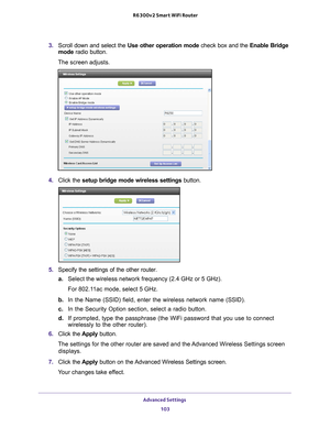 Page 103Advanced Settings 103
 R6300v2 Smart WiFi Router
3. 
Scroll down and select the  Use other operation mode check box and the Enable Bridge 
mode  radio button.
The screen adjusts.
4.  Click the  setup bridge mode wireless settings button.
5. Specify the settings of the other router.
a. Select the wireless network frequency (2.4 GHz or 5 GHz). 
For 802.11ac mode, select 5 GHz.
b.  In the Name (SSID) field, enter the wireless network name (SSID).
c.  In the Security Option section, select a radio button.
d....