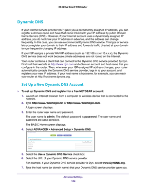 Page 104Advanced Settings 104
R6300v2 Smart WiFi Router 
Dynamic DNS
If your Internet service provider (ISP) gave you a permanently assigne\
d IP address, you can 
register a domain name and have that name linked with your IP address by\
 public Domain 
Name Servers (DNS). However, if your Internet account uses a dynamically assigned IP 
address, you do not know your IP address in advance, and the address can\
 change 
frequently. In this case, you can use a commercial Dynamic DNS service. This type of service...