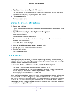 Page 105Advanced Settings 
105  R6300v2 Smart WiFi Router
8. Type the user name for your Dynamic DNS account. 
This user name is the name that you use to log in to your account, not your host name.
9. Type the password (or key) for your Dynamic DNS account. 
10. Click the Apply button.
Your changes are saved.
Change the Dynamic DNS Settings
To change your settings:
1. Launch an Internet browser from a computer or wireless device that is connected to the 
network.
2. Type http://www.routerlogin.net or...