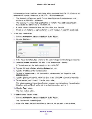 Page 106Advanced Settings 106
R6300v2 Smart WiFi Router 
In this case you have to define a static route, telling your router that\
 134.177.0.0 should be 
accessed through the ISDN router at 192.168.1.100. In this example:
•
The Destination IP 
 Address and IP Subnet Mask fields specify that this static route 
applies to all 134.177.x.x addresses. 
• The Gateway IP 
 Address field specifies that all traffic for these addresses should be 
forwarded to the ISDN router at 192.168.1.100. 
• A metric value of 1 works...