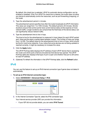 Page 109Advanced Settings 109
 R6300v2 Smart WiFi Router
By default, this check box is selected. UPnP for automatic device config\
uration can be 
enabled or disabled. If the Turn UPnP On check box is cleared, the router does not allow 
any device to automatically control the resources, such as port forwardi\
ng (mapping), of 
the router.
3.  T
ype the advertisement period in minutes.
The advertisement period specifies how often the router broadcasts its U\
PnP information. 
This value can range from 1 to 1440...