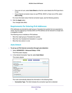 Page 110Advanced Settings 110
R6300v2 Smart WiFi Router 
•
If you are not sure, select  Auto Detect so that the router detects the IPv6 type that is 
in use.
• If your Internet connection does not use PPPoE, DHCP
 , or fixed, but is IPv6, select 
Auto Config.
For more information about Internet connection types, see the following \
sections.
3.  Click the  Apply button.
Your changes take effect.
Requirements for Entering IPv6 Addresses
IPv6 addresses are denoted by eight groups of hexadecimal quartets that \
are...