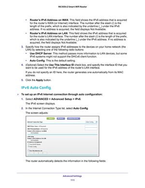 Page 111Advanced Settings 111
 R6300v2 Smart WiFi Router
•
Router’s IPv6 Address on WAN. This field shows the IPv6 address that is acquired 
for the router’s WAN (or Internet) interface. The number after the slash (/) is the 
length of the prefix, which is also indicated by the underline (_) und\
er the IPv6 
address. If no address is acquired, the field displays Not Available.
• Router
’s IPv6 Address on LAN. This field shows the IPv6 address that is acquired 
for the router’s LAN interface. The number after...