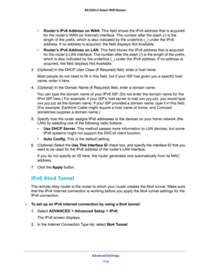 Page 112Advanced Settings 
112 R6300v2 Smart WiFi Router 
•Router’s IPv6 Address on WAN. This field shows the IPv6 address that is acquired 
for the router’s WAN (or Internet) interface. The number after the slash (/) is the 
length of the prefix, which is also indicated by the underline (_) under the IPv6 
address. If no address is acquired, the field displays Not Available.
•Router’s IPv6 Address on LAN. This field shows the IPv6 address that is acquired 
for the router’s LAN interface. The number after the...