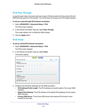 Page 114Advanced Settings 114
R6300v2 Smart WiFi Router 
IPv6 Pass Through
In pass-through mode, the router works as a Layer 2 Ethernet switch with\
 two ports (LAN and 
WAN Ethernet ports) for IPv6 packets. The router does not process any IPv6 header packets.
To set up a pass-through IPv6 Internet connection:
1. 
Select  ADV
 ANCED > Advanced Setup > IPv6.
The IPv6 screen displays.
2.  In the Internet Connection 
 Type list, select Pass Through.
The screen adjusts, but no additional fields display.
3.  Click...