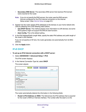 Page 115Advanced Settings 115
 R6300v2 Smart WiFi Router
•
Secondary DNS Server . The secondary DNS server that resolves IPv6 domain 
name records for the router.
Note: If you do not specify the DNS servers, the router uses the DNS servers 
that are configured for the IPv4 Internet connection on the Internet 
Setup screen. (See Internet Setup on page  20.)
4.  Specify how the router assigns IPv6 addresses to the devices on your hom\
e network (the 
LAN) by selecting one of the following radio buttons:
• Use DHCP...